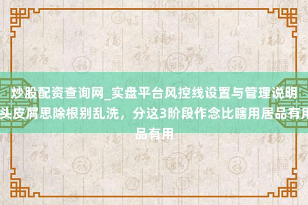 炒股配资查询网_实盘平台风控线设置与管理说明 头皮屑思除根别乱洗，分这3阶段作念比瞎用居品有用