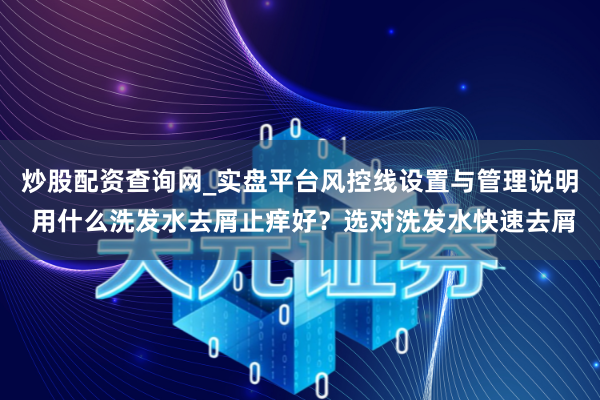 炒股配资查询网_实盘平台风控线设置与管理说明 用什么洗发水去屑止痒好？选对洗发水快速去屑