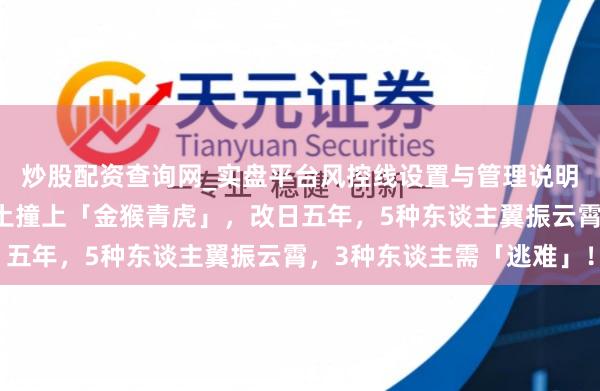 炒股配资查询网_实盘平台风控线设置与管理说明 老祖先预言：八白艮土撞上「金猴青虎」，改日五年，5种东谈主翼振云霄，3种东谈主需「逃难」！
