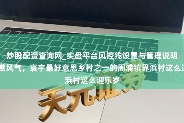 炒股配资查询网_实盘平台风控线设置与管理说明 送灶赏风气，寰宇最好意思乡村之一的周浦镇界浜村这么迎乐岁