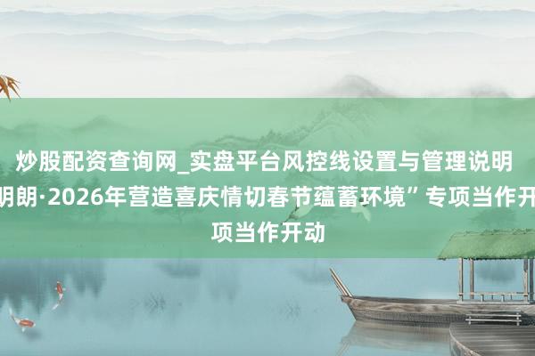 炒股配资查询网_实盘平台风控线设置与管理说明 “明朗·2026年营造喜庆情切春节蕴蓄环境”专项当作开动