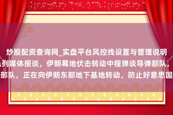 炒股配资查询网_实盘平台风控线设置与管理说明 伊朗发现了什么？以色列媒体报谈，伊朗蓦地伏击转动中程弹谈导弹部队，正在向伊朗东部地下基地转动，防止好意思国和以色列先下手为强