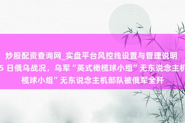 炒股配资查询网_实盘平台风控线设置与管理说明 三军毕命!2 月 5 日俄乌战况,乌军“英式橄榄球小组”无东说念主机部队被俄军全歼
