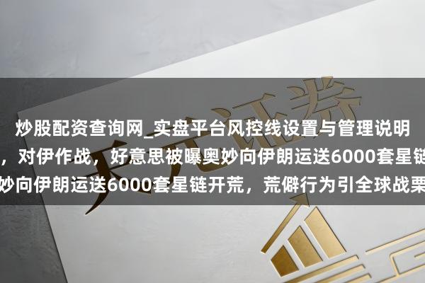 炒股配资查询网_实盘平台风控线设置与管理说明 突发大事！成全部署，对伊作战，好意思被曝奥妙向伊朗运送6000套星链开荒，荒僻行为引全球战栗