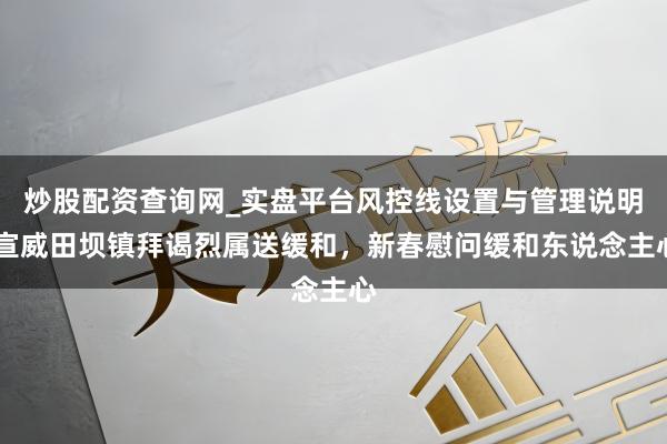 炒股配资查询网_实盘平台风控线设置与管理说明 宣威田坝镇拜谒烈属送缓和，新春慰问缓和东说念主心