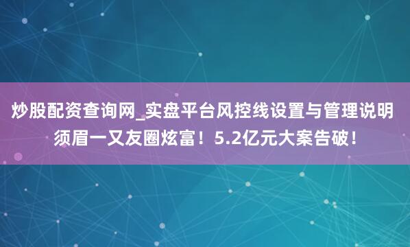 炒股配资查询网_实盘平台风控线设置与管理说明 须眉一又友圈炫富！5.2亿元大案告破！