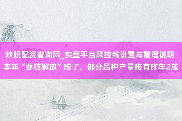 炒股配资查询网_实盘平台风控线设置与管理说明 本年“荔枝解放”难了，部分品种产量唯有昨年2成