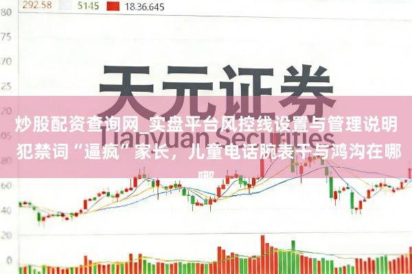 炒股配资查询网_实盘平台风控线设置与管理说明 犯禁词“逼疯”家长，儿童电话腕表干与鸿沟在哪