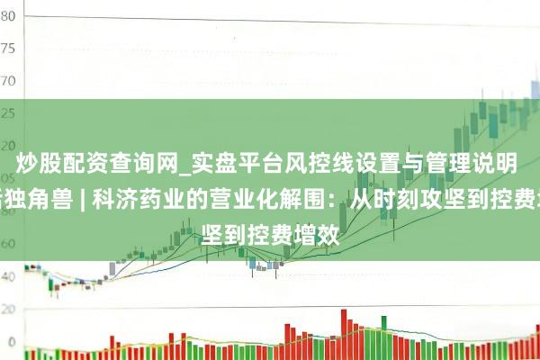 炒股配资查询网_实盘平台风控线设置与管理说明 对话独角兽 | 科济药业的营业化解围：从时刻攻坚到控费增效