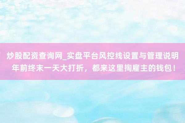 炒股配资查询网_实盘平台风控线设置与管理说明 年前终末一天大打折,都来这里掏雇主的钱包!