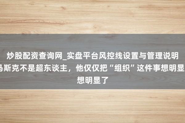 炒股配资查询网_实盘平台风控线设置与管理说明 马斯克不是超东谈主，他仅仅把“组织”这件事想明显了