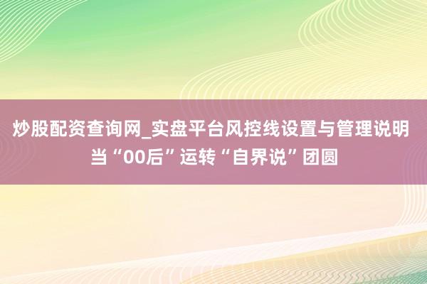 炒股配资查询网_实盘平台风控线设置与管理说明 当“00后”运转“自界说”团圆