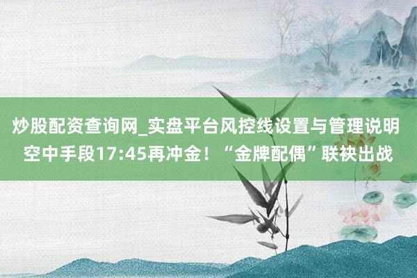 炒股配资查询网_实盘平台风控线设置与管理说明 空中手段17:45再冲金!“金牌配偶”联袂出战