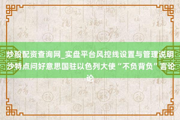 炒股配资查询网_实盘平台风控线设置与管理说明 沙特点问好意思国驻以色列大使“不负背负”言论
