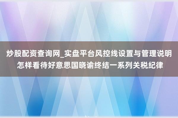 炒股配资查询网_实盘平台风控线设置与管理说明 怎样看待好意思国晓谕终结一系列关税纪律