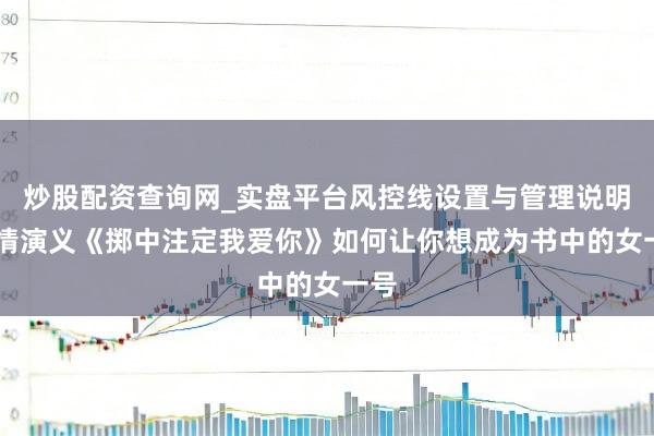 炒股配资查询网_实盘平台风控线设置与管理说明 言情演义《掷中注定我爱你》如何让你想成为书中的女一号