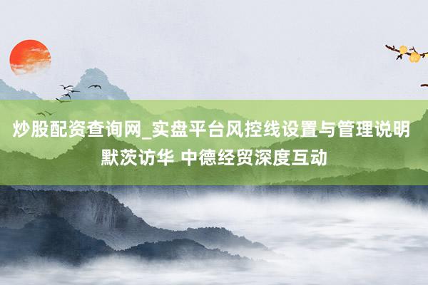炒股配资查询网_实盘平台风控线设置与管理说明 默茨访华 中德经贸深度互动