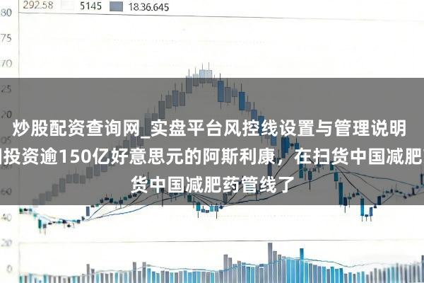炒股配资查询网_实盘平台风控线设置与管理说明 要在中国投资逾150亿好意思元的阿斯利康，在扫货中国减肥药管线了
