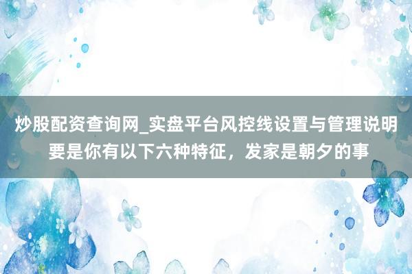 炒股配资查询网_实盘平台风控线设置与管理说明 要是你有以下六种特征,发家是朝夕的事