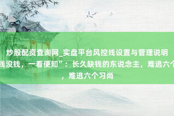 炒股配资查询网_实盘平台风控线设置与管理说明 “有钱没钱,一看便知”:长久缺钱的东说念主,难逃六个习尚