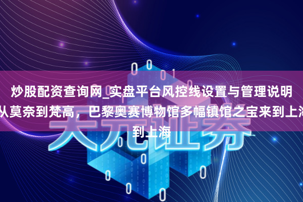 炒股配资查询网_实盘平台风控线设置与管理说明 从莫奈到梵高，巴黎奥赛博物馆多幅镇馆之宝来到上海