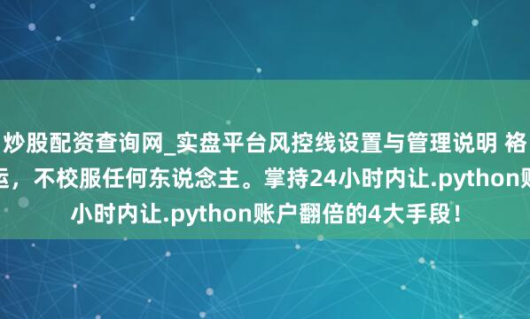 炒股配资查询网_实盘平台风控线设置与管理说明 袼褙念念维：校服气运，不校服任何东说念主。掌持24小时内让.python账户翻倍的4大手段！