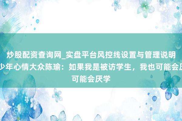 炒股配资查询网_实盘平台风控线设置与管理说明 青少年心情大众陈瑜：如果我是被访学生，我也可能会厌学