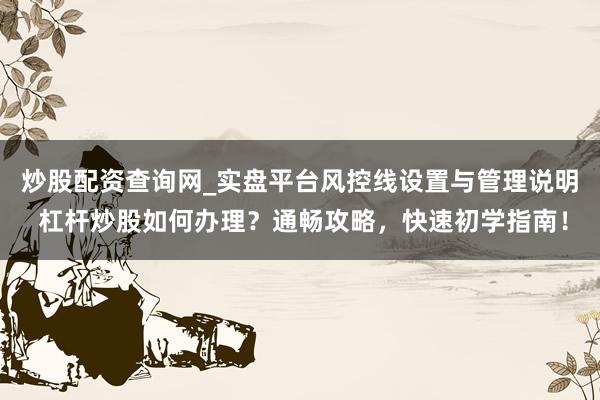 炒股配资查询网_实盘平台风控线设置与管理说明 杠杆炒股如何办理？通畅攻略，快速初学指南！
