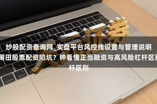 炒股配资查询网_实盘平台风控线设置与管理说明 莆田股票配资陷坑？钟看懂正当融资与高风险杠杆区别
