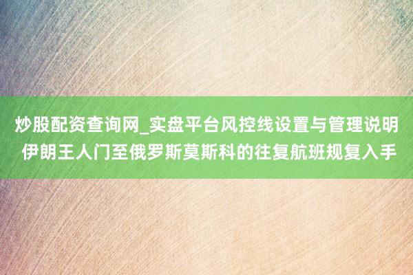 炒股配资查询网_实盘平台风控线设置与管理说明 伊朗王人门至俄罗斯莫斯科的往复航班规复入手