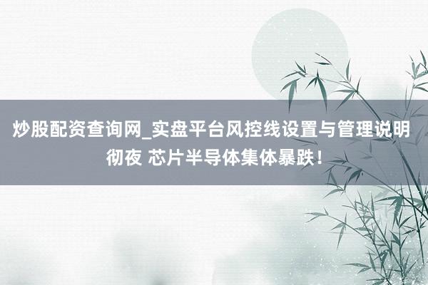 炒股配资查询网_实盘平台风控线设置与管理说明 彻夜 芯片半导体集体暴跌！