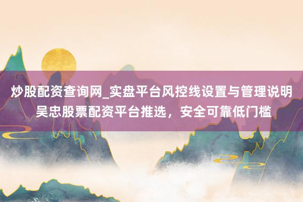 炒股配资查询网_实盘平台风控线设置与管理说明 吴忠股票配资平台推选，安全可靠低门槛