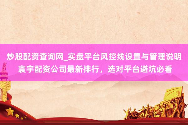 炒股配资查询网_实盘平台风控线设置与管理说明 寰宇配资公司最新排行，选对平台避坑必看