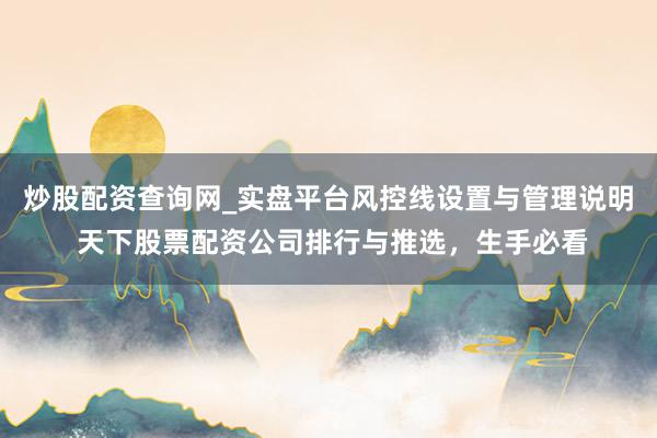炒股配资查询网_实盘平台风控线设置与管理说明 天下股票配资公司排行与推选，生手必看
