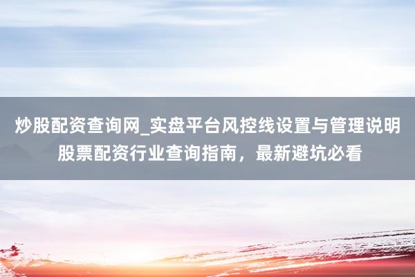 炒股配资查询网_实盘平台风控线设置与管理说明 股票配资行业查询指南，最新避坑必看