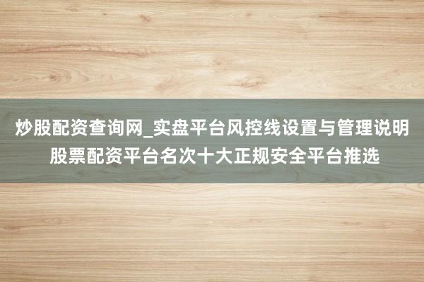 炒股配资查询网_实盘平台风控线设置与管理说明 股票配资平台名次十大正规安全平台推选