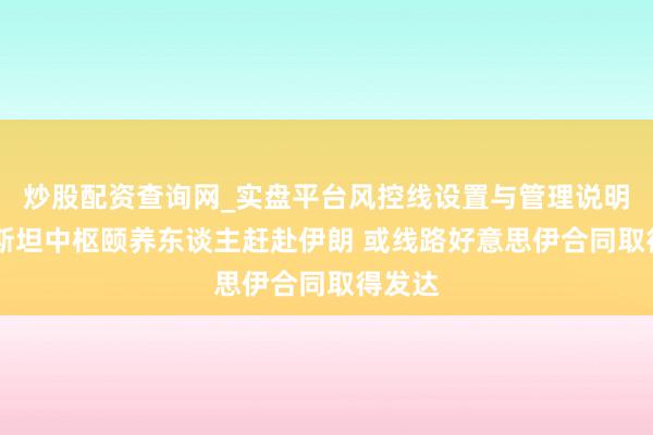 炒股配资查询网_实盘平台风控线设置与管理说明 巴基斯坦中枢颐养东谈主赶赴伊朗 或线路好意思伊合同取得发达