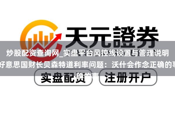 炒股配资查询网_实盘平台风控线设置与管理说明 好意思国财长贝森特道利率问题：沃什会作念正确的事