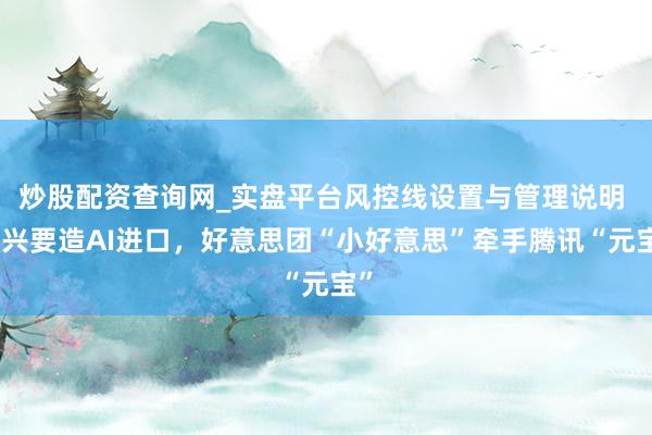 炒股配资查询网_实盘平台风控线设置与管理说明 王兴要造AI进口，好意思团“小好意思”牵手腾讯“元宝”