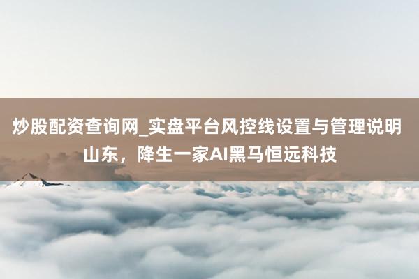 炒股配资查询网_实盘平台风控线设置与管理说明 山东，降生一家AI黑马恒远科技