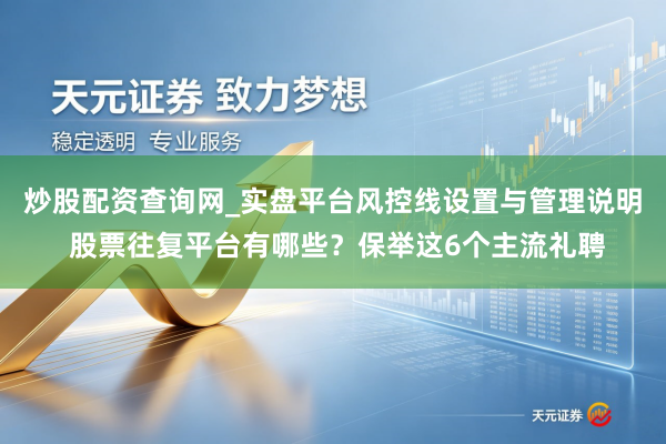 炒股配资查询网_实盘平台风控线设置与管理说明 股票往复平台有哪些？保举这6个主流礼聘
