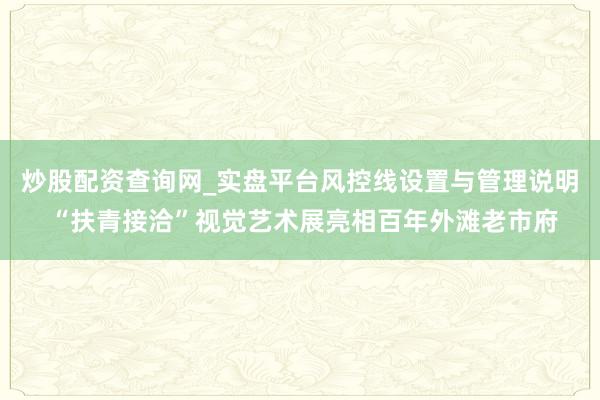 炒股配资查询网_实盘平台风控线设置与管理说明 “扶青接洽”视觉艺术展亮相百年外滩老市府