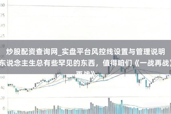 炒股配资查询网_实盘平台风控线设置与管理说明 东说念主生总有些罕见的东西，值得咱们《一战再战》