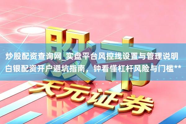 炒股配资查询网_实盘平台风控线设置与管理说明 白银配资开户避坑指南，钟看懂杠杆风险与门槛**