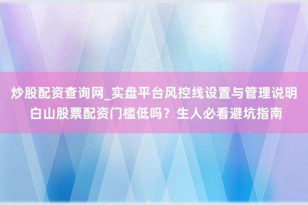 炒股配资查询网_实盘平台风控线设置与管理说明 白山股票配资门槛低吗？生人必看避坑指南