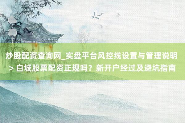 炒股配资查询网_实盘平台风控线设置与管理说明 > 白城股票配资正规吗？新开户经过及避坑指南