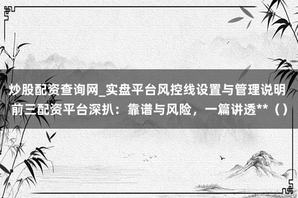 炒股配资查询网_实盘平台风控线设置与管理说明 前三配资平台深扒：靠谱与风险，一篇讲透**（）