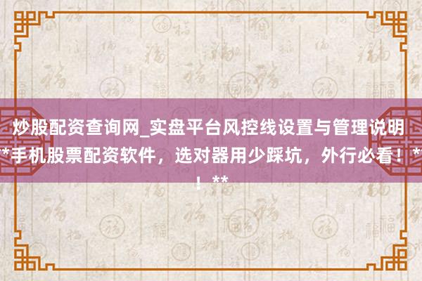 炒股配资查询网_实盘平台风控线设置与管理说明 **手机股票配资软件，选对器用少踩坑，外行必看！**