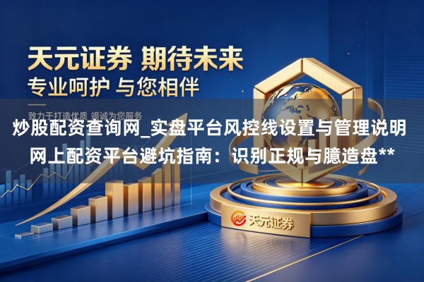 炒股配资查询网_实盘平台风控线设置与管理说明 网上配资平台避坑指南：识别正规与臆造盘**