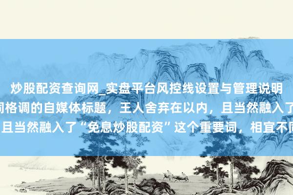 炒股配资查询网_实盘平台风控线设置与管理说明 好的，这里有几个不同格调的自媒体标题，王人舍弃在以内，且当然融入了“免息炒股配资”这个重要词，相宜不同平台和受众：